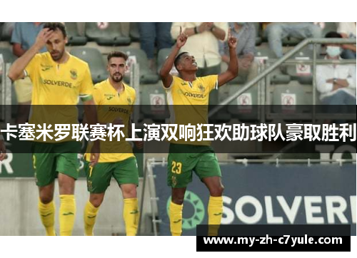 卡塞米罗联赛杯上演双响狂欢助球队豪取胜利 卡塞米罗联赛杯上演双响狂欢助球队豪取胜利